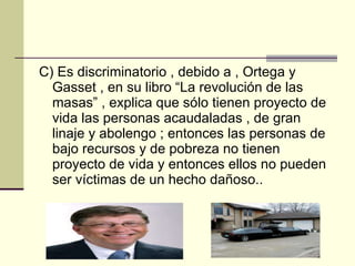 C) Es discriminatorio , debido a , Ortega y Gasset , en su libro “La revolución de las masas” , explica que sólo tienen proyecto de vida las personas acaudaladas , de gran linaje y abolengo ; entonces las personas de bajo recursos y de pobreza no tienen proyecto de vida y entonces ellos no pueden ser víctimas de un hecho dañoso.. 