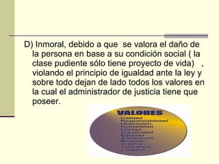 D) Inmoral, debido a que  se valora el daño de la persona en base a su condición social ( la clase pudiente sólo tiene proyecto de vida)  , violando el principio de igualdad ante la ley y sobre todo dejan de lado todos los valores en la cual el administrador de justicia tiene que poseer. 
