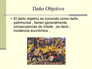 Daño Objetivo El daño objetivo es conocido como daño patrimonial , tienen generalmente consecuencias de índole , es decir , incidencia económica . 