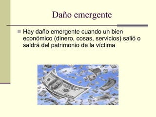Daño emergente Hay daño emergente cuando un bien económico (dinero, cosas, servicios) salió o saldrá del patrimonio de la víctima  