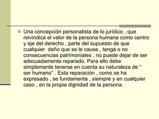 Una concepción personalista de lo jurídico , que reivindica el valor de la persona humana como centro y eje del derecho , parte del supuesto de que cualquier  daño que se le cause , tenga o no consecuencias patrimoniales , no puede dejar de ser adecuadamente reparado. Para ello debe simplemente tenerse en cuenta su naturaleza de “ ser humano” . Esta reparación , como se ha expresado , se fundamenta , siempre y en cualquier caso , en la propia dignidad de la persona. 