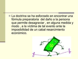 La doctrina se ha esforzado en encontrar una fórmula preparatoria  del daño a la persona que permite desagraviar , en alguna medida y modo , a la víctima de tal evento ante la imposibilidad de un cabal resarcimiento económico.  