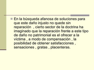 En la búsqueda afanosa de soluciones para que este daño injusto no quede sin reparación  , cierto sector de la doctrina ha imaginado que la reparación frente a este tipo de daño no patrimonial es el ofrecer a la víctima , a modo de compensación , la posibilidad de obtener satisfacciones , sensaciones , gratas , placenteras. 
