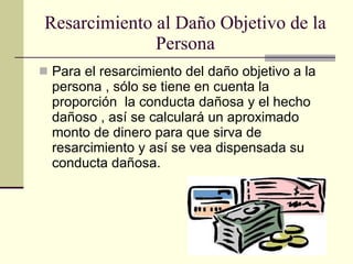 Resarcimiento al Daño Objetivo de la Persona Para el resarcimiento del daño objetivo a la persona , sólo se tiene en cuenta la proporción  la conducta dañosa y el hecho dañoso , así se calculará un aproximado monto de dinero para que sirva de resarcimiento y así se vea dispensada su conducta dañosa.  