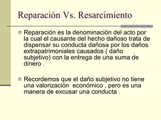 Reparación Vs. Resarcimiento Reparación es la denominación del acto por la cual el causante del hecho dañoso trata de dispensar su conducta dañosa por los daños extrapatrimoniales causados ( daño subjetivo) con la entrega de una suma de dinero . Recordemos que el daño subjetivo no tiene una valorización  económico , pero es una manera de excusar una conducta . 