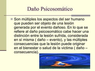 Daño Psicosomático Son múltiples los aspectos del ser humano que pueden ser objeto de una lesión generada por el evento dañoso. En lo que se refiere al daño psicosomático cabe hacer una distinción entre la lesión sufrida, considerada en sí misma ( daño – evento), y las múltiples consecuencias que la lesión puede originar en el bienestar o salud de la victima ( daño – consecuencia). 