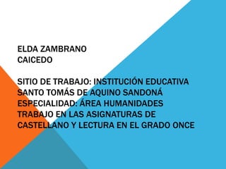 ELDA ZAMBRANO
CAICEDO
SITIO DE TRABAJO: INSTITUCIÓN EDUCATIVA
SANTO TOMÁS DE AQUINO SANDONÁ
ESPECIALIDAD: ÁREA HUMANIDADES
TRABAJO EN LAS ASIGNATURAS DE
CASTELLANO Y LECTURA EN EL GRADO ONCE
 
