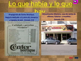 Lo que había y lo que
hay.Propaganda de Center Boutique.
Negocio dedicado a la venta de camperas
y tapados de piel . Donado 218
Actualmente Altamira, casa de venta de
sillones, futones y muebles.
Donado 218
 