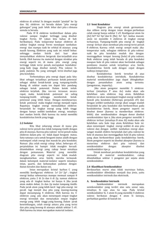 SEMIKONDUKTOR



elektron di orbital 3s dengan mudah “pindah” ke 3p
dan 3d; elektron ini berada dalam “pita energi           2.3 Semi Konduktor
gabungan” yang jauh lebih lebar dari pita s dimana                 Diagram pita energi utnuk germanium
semula ia berada.                                        dan silikon mirip dengan intan dengan perbedaan
        Pada 0o K elektron terdistribusi dalam pita      celah energi hanya sekitar 1 eV. Konfigurasi atom Ge
valensi sampai tingkat tertinggi yang disebut            [Ar] 3d10 4s2 4p2 dan Si [Ne] 3s2 3p2; kedua macam
tingkat Fermi, EF (akan kita bahas di bab                atom ini memiliki 4 elektron di tingkat energi
berikutnya). Pada temperatur kamar elektron di           terluarnya. Tumpang-tindih pita energi di tingkat
sekitar tingkat energi Fermi mendapat tambahan           energi terluar akan membuat pita energi terisi penuh
energi dan mampu naik ke orbital di atasnya yang         8 elektron. Karena celah energi sempit maka jika
masih kosong. Elektron yang naik ini relatif bebas       temperatur naik, sebagian elektron di pita valensi
sehingga      medan      listrik   dari  luar    akan    naik ke pita konduksi mudah dan dengan
menyebabkan elektron bergerak dan terjadilah arus        meninggalkan tempat kosong (hole) di pita valensi.
listrik. Oleh karena itu material dengan struktur pita   Baik elektron yang telah berada di pita konduksi
energi seperti ini, di mana pita energi yang             maupun hole di pita valensi akan bertindak sebagai
tertinggi tidak terisi penuh, merupakan konduktor        pembawa muatan untuk terjadinya arus listrik.
yang baik (juga disebut metal). Pita valensi 3s          Konduktivitas listrik naik dengan cepat dengan
pada padatan Na yang setengah terisi disebut juga        naiknya temperatur.
pita konduksi.                                                     Konduktivitas listrik tersebut di atas
           Terbentuknya pita energi dapat pula kita      disebut konduktivitas intrinksik. Konduktivitas
lihat sebagai terjadinya perluasan kotak potensial       material semikonduktor juga dapat ditingkatkan
sebagai akibat kotak-kotak yang tumpang-tindih.          dengan      penambahan      atom     asing tertentu
Ruang di sekitar suatu ion dapat kita pandang            (pengotoran, impurity).
sebagai kotak potensial. Dalam kotak inilah                     Jika atom pengotor memiliki 5 elektron
elektron terjebak. Jika ion-ion tersusun secara          terluar (misalnya P atau As) maka akan ada
rapat, maka kotak-kotak potensial ini saling             kelebihan satu elektron tiap atom. Kelebihan
tumpang-tindih      sehingga      membentuk     kotak    elektron ini akan menempati tingkat energi sedikit di
potensial yang lebih besar. Dengan membesarnya           bawah pita konduksi (beberapa perpuluh eV) dan
kotak potensial maka tingkat energy menjadi rapat.       dengan sedikit tambahan energi akan sangat mudah
Rapatnya tingkat energi memudahkan elektron              berpindah ke pita konduksi dan berkontribusi pada
berpindah ke tingkat energi yang lebih tinggi            konduktivitas listrik. Atom pengotor seperti ini
dengan hanya sedikit tambahan energi, misalnya           disebut donor (karena ia memberikan elektron
dari medan listrik. Oleh karena itu metal memiliki       lebih) dan semikonduktor dengan donor disebut
konduktivitas listrik yang tinggi.                       semikonduktor tipe n. Jika atom pengotor memiliki 3
                                                         elektron terluar (misalnya B atau Al) maka akan ada
2.2 Isolator                                             kelebihan satu hole tiap atom. Kelebihan hole ini
          Kita lihat sekarang situasi di mana pita       akan menempati tingkat energi sedikit di atas pita
valensi terisi penuh dan tidak tumpang-tindih dengan     valensi dan dengan sedikit tambahan energi akan
pita di atasnya. Karena pita valensi terisi penuh maka   sangat mudah elektro berpindah dari pita valensi ke
elektron dalam pita ini tidak dapat berganti status.     hole di atasnya dan meninggalkan hole di pita valensi
Satu-satunya cara untuk berganti status adalh dengan     yang akan berkontribusi pada konduktivitas listrik.
melompati celah energi dan masuk ke pita konduksi.       Atom pengotor seperti ini disebut akseptor (karena ia
Namun jika celah energi cukup lebar, beberapa eV,        menerima elektron dari pita valensi) dan
perpindahan ini hampir tidak mungkin kecuali             semikonduktor        dengan      akseptor     disebut
ditambahkan energi yang cukup besar misalnya             semikonduktor tipe p.
dengan pemanasan. Material yang memiliki                       Untuk membuat perubahan konduktivitas yang
diagram pita energi seperti ini tidak mudah              memadai di material semikonduktor, cukup
menghantarkan arus listrik; mereka termasuk              ditambahkan sekitar 1 pengotor per sejuta atom
dalam kelompok material isolator seperti misalnya        semikonduktor.
intan, quartz, dan kebanyakan padatan dengan
ikatan kovalen dan ikatan ion.                           2.4 Klasifikasi Semikonduktor
          Intan merupakan kristal karbon C yang          Berdasarkan murni atau tidak murninya bahan,
memiliki konfigurasi elektron 1s2 2s2 2p2 ; tingkat      semikonduktor dibedakan menjadi dua jenis, yaitu
energi kedua sebenarnya mampu memuat sampai 8            semikonduktor intrinsik dan ekstrinsik.
elektron, yaitu 2 di 2s dan 6 di 2p, namun elektron
yang ada di tingkat kedua ini hanya 4. Jika jarak        A. Semikonduktor Intrinsik
atom makin dekat, 2s dan 2p mulai tumpang tindih.                 Semikonduktor      intrinsik   merupakan
Pada jarak atom yang lebih kecil lagi pita energi ini    semikonduktor yang terdiri atas satu unsur saja,
pecah lagi menjdi dua pita yang masing-masing            misalnya Si saja atau Ge saja. Pada kristal
dapat menampung 4 elektron. Oleh karena itu 4            semikonduktor Si, 1 atom Si yang memiliki 4 elektron
elektron yang ada akan menempati empat tingkat           valensi berikatan dengan 4 atom Si lainnya,
energi terendah dan menyisakan empat tingkat             perhatikan gambar di bawah ini:
energy yang lebih tinggi yang kosong. Dalam jarak
keseimbangan, celah energi antara pita yang terisi
dan pita yang kosong di atasnya adalah sekitar 5 eV.
Oleh karena itu intan merupakan material isolator.



                                    ELEKTRONIKA DASAR 1- SEMIKONDUKTOR                               2
 