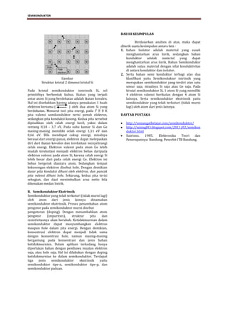 SEMIKONDUKTOR




                                                         BAB III KESIMPULAN

                                                                    Berdasarkan analisis di atas, maka dapat
                                                         ditarik suatu kesimpulan antara lain :
                                                         1. bahan Isolator adalah material yang susah
                                                             menghantarkan arus lisrik, sedangkan bahan
                                                             konduktor      adalah     material  yang   dapat
                                                             menghantarkan arus lisrik. Bahan Semikondukor
                                                             adalah sutau material dengan sifat konduktivitas
                                                             di antara konduktor dan isolator.
                                                         2. Serta bahan semi konduktor terbagi atas dua
                       Gambar                                klasifikasi yaitu Semikonduktor intrinsik yang
         Struktur kristal 2 dimensi kristal Si               merupakan semikonduktor yang terdiri atas satu
                                                             unsur saja, misalnya Si saja atau Ge saja. Pada
Pada kristal semikonduktor instrinsik Si, sel                kristal semikonduktor Si, 1 atom Si yang memiliki
primitifnya berbentuk kubus. Ikatan yang terjadi             4 elektron valensi berikatan dengan 4 atom Si
antar atom Si yang berdekatan adalah ikatan kovalen.         lainnya. Serta semikonduktor ekstrinsik yaitu
Hal ini disebabkan karena adanya pemakaian 1 buah            semikonduktor yang telah terkotori (tidak murni
elektron bersama (          ) oleh dua atom Si yang          lagi) oleh atom dari jenis lainnya.
berdekatan. Menurut tori pita energi, pada T  0 K
pita valensi semikonduktor terisi penuh elektron,        DAFTAR PUSTAKA
sedangkan pita konduksi kosong. Kedua pita tersebut
dipisahkan oleh celah energi kecil, yakni dalam             http://semangatbelajar.com/semikonduktor/
rentang 0,18 - 3,7 eV. Pada suhu kamar Si dan Ge            http://niningf43.blogspot.com/2011/02/semikon
masing-masing memiliki celah energi 1,11 eV dan             duktor.html
0,66 eV. Bila mendapat cukup energi, misalnya               Sutrisno.   1985.     Elektronika  Teori  dan
berasal dari energi panas, elektron dapat melepaskan        Penerapannya: Bandung. Penerbit ITB Bandung.
diri dari ikatan kovalen dan tereksitasi menyebrangi
celah energi. Elektron valensi pada atom Ge lebih
mudah tereksitasi menjadi elektron bebas daripada
elektron valensi pada atom Si, karena celah energi Si
lebih besar dari pada celah energi Ge. Elektron ini
bebas bergerak diantara atom. Sedangkan tempat
kekosongan elektron disebut hole. Dengan demikian
dasar pita konduksi dihuni oleh elektron, dan puncak
pita valensi dihuni hole. Sekarang, kedua pita terisi
sebagian, dan daat menimbulkan arus netto bila
dikenakan medan listrik.

B. Semikonduktor Ekstrinsik
Semikonduktor yang telah terkotori (tidak murni lagi)
oleh atom dari jenis lainnya dinamakan
semikonduktor ekstrinsik. Proses penambahan atom
pengotor pada semikonduktor murni disebut
pengotoran (doping). Dengan menambahkan atom
pengotor      (impurities),     struktur    pita  dan
resistivitasnya akan berubah. Ketidakmurnian dalam
semikonduktor dapat menyumbangkan elektron
maupun hole dalam pita energi. Dengan demikian,
konsentrasi elektron dapat menjadi tidak sama
dengan konsentrasi hole, namun masing-masing
bergantung pada konsentrasi dan jenis bahan
ketidakmurnian. Dalam aplikasi terkadang hanya
diperlukan bahan dengan pembawa muatan elektron
saja, atau hole saja. Hal ini dilakukan dengan doping
ketidakmurnian ke dalam semikonduktor. Terdapat
tiga    jenis    semikonduktor       ekstrinsik  yaitu
semikonduktor tipe-n, semikonduktor tipe-p, dan
semikonduktor paduan.




                                     ELEKTRONIKA DASAR 1- SEMIKONDUKTOR                              3
 