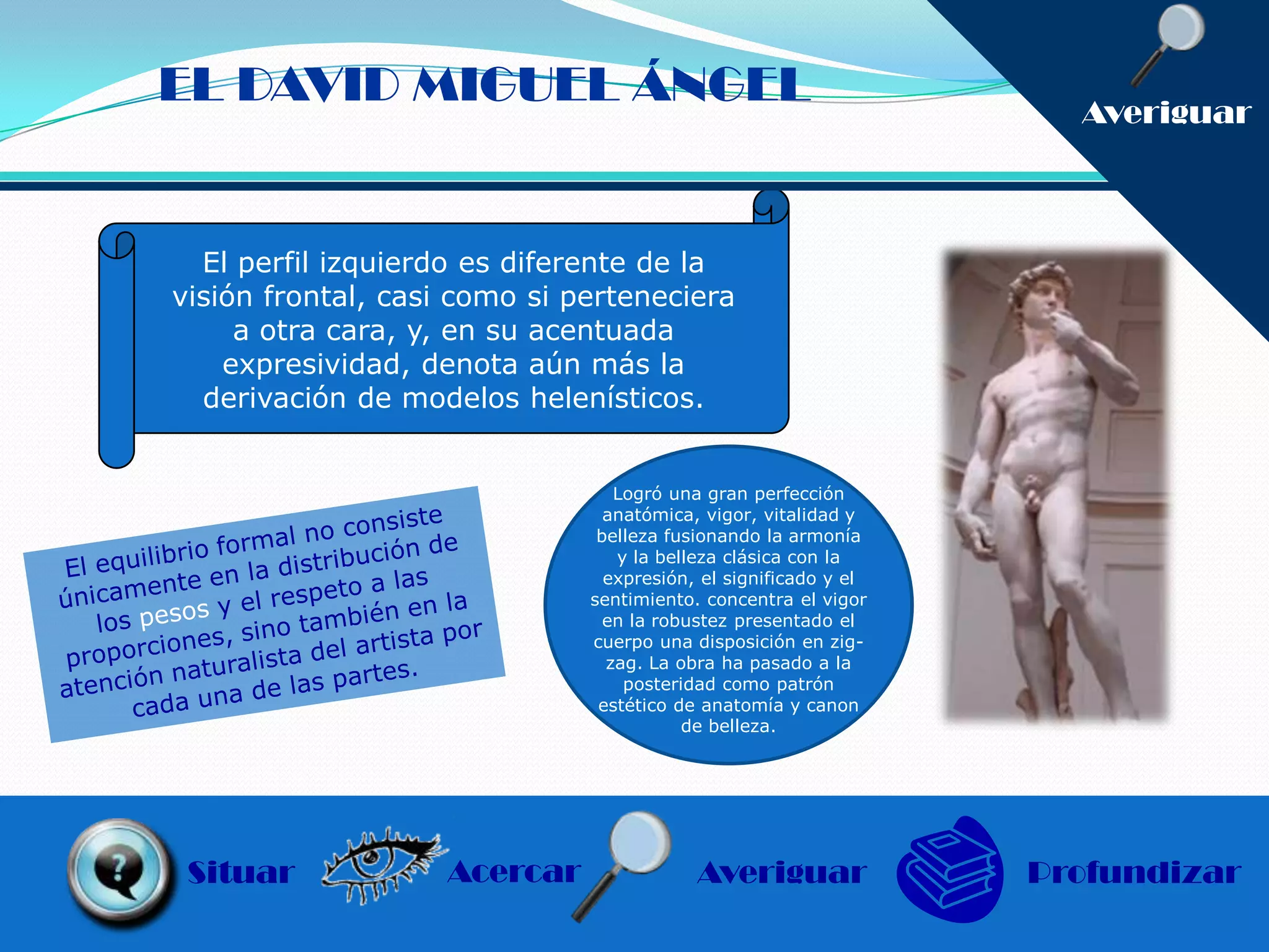 EL DAVID MIGUEL ÁNGEL                                              Averiguar



  El perfil izquierdo es diferente de la
visión frontal, casi como si perteneciera
     a otra cara, y, en su acentuada
    expresividad, denota aún más la
  derivación de modelos helenísticos.


                                 Logró una gran perfección
                                anatómica, vigor, vitalidad y
                               belleza fusionando la armonía
                                 y la belleza clásica con la
                                expresión, el significado y el
                              sentimiento. concentra el vigor
                                en la robustez presentado el
                              cuerpo una disposición en zig-
                                zag. La obra ha pasado a la
                                  posteridad como patrón
                               estético de anatomía y canon
                                         de belleza.




 Situar             Acercar               Averiguar              Profundizar
 