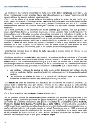 Ana Galván Romarate-Zabala                                            Historia del Arte 2º Bachillerato


-La temática de la escultura renacentista en Italia oscila entre temas religiosos y profanos. Los
temas religiosos representan a santos, figuras sagradas del Antiguo y el Nuevo Testamento, etc. El
género religioso fue siempre cultivado con preferencia.
-Por lo que se refiere a los temas profanos, la escultura profana en ocasiones está hecha para
mayor gloria del retratado. Estatuas ecuestres y retratos de figuras poderosas de la ciudad pueblan
las calles y plazas de las ciudades. El retrato es el gran descubrimiento de esta época. Encontramos
frecuentemente temática de carácter mitológico. También los escultores realizan monumentos
funerarios.
-Es la hora, asimismo, de la ornamentación de los jardines que reclaman, para sus glorietas y
grutas caprichosas, fuentes y esculturas alegóricas, a veces volcadas hacia la extravagancia y la
irracionalidad, pero ordenadas en pautas urbanísticas asomadas a la naturaleza, el verdor de la
fronda y la cantarina sonoridad del agua. Las fuentes monumentales también contribuirán, en
competencia con las estatuas y retratos históricos, al ornato de calles y plazas del trazado urbano.
-Surge en esta etapa una gran afición por el estudio científico y anatómico del cuerpo humano, del
desnudo. El desnudo había estado muy vetado por la Iglesia durante la etapa medieval siendo poco
frecuente en el arte. El gusto por el desnudo tanto en relieve como en bulto redondo es muy
frecuente en la escultura renacentista, como lo fue también en la escultura grecorromana.

-Encontramos ejemplos tanto en obras de bulto redondo o exentas como en relieve, ya sea
altorrelieve, o bajo relieve.

-Por lo que se refiere a los materiales, son diversos. La escultura del Renacimiento se sirvió de toda
clase de materiales principalmente del mármol, bronce y madera. La técnica de la fundición del
bronce alcanza una extraordinaria perfección igual que la habrá del mármol o de la piedra. Muchos
escultores proceden del ámbito de la orfebrería, de ahí el uso del bronce. Se usa también la madera
policromada. En Florencia se generalizó el barro cocido –la terracota- que se solía colorear y vidriar.

      Las estatuas y relieves de madera en esta época suelen decorarse con pinturas siendo
      preferida en el siglo XVI (sin abandonarla del todo en los siguientes) la decoración llamada al
      estofado.
      Las esculturas en mármol se dejan con el natural color de la piedra por haber creído los
      artistas que en la escultura clásica no se les aplicaba ninguna pintura.

- Los escultores salen del anonimato. Las esculturas del renacimiento no suelen ser anónimas. Los
artistas suelen realizar las obras por encargo. Influyen en los artistas porque los coleccionistas
atesoran las obras de arte que son fuentes de inspiración para los escultores. Ej. los Medici en
Florencia

-En el Renacimiento se vive una época dorada de la escultura.

-En los primeros artistas del Quattrocento puede advertirse una esbeltez de proporciones y una
elegancia lineal y curvilínea que viene del gótico internacional, junto a un gusto por lo realista y
anecdótico de la misma procedencia. Los grandes escultores del Quattrocento fueron: Ghiberti,
Donatello, Jacopo della Quercia, Verrochio, Lucca della Robbia y un largo etcétera. La escultura
del Cinquecento se caracteriza por el gusto por lo monumental, el relieve plano casi desaparece y se
prefiere el bulto redondo y el tamaño superior al natural. Recordemos que en 1506 se produjo el
descubrimiento de la escultura helenística del Laocoonte que tanto influiría en la época, sobre todo
en Miguel Ángel. En el Cinquecento, el centro artístico fue Roma y los grandes escultores de esa
etapa se vieron eclipsados por el gran genio de Miguel Angel.



10
 