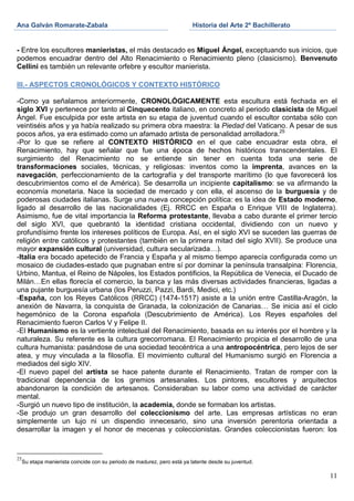 Ana Galván Romarate-Zabala                                                 Historia del Arte 2º Bachillerato


- Entre los escultores manieristas, el más destacado es Miguel Ángel, exceptuando sus inicios, que
podemos encuadrar dentro del Alto Renacimiento o Renacimiento pleno (clasicismo). Benvenuto
Cellini es también un relevante orfebre y escultor manierista.

III.- ASPECTOS CRONOLÓGICOS Y CONTEXTO HISTÓRICO

-Como ya señalamos anteriormente, CRONOLÓGICAMENTE esta escultura está fechada en el
siglo XVI y pertenece por tanto al Cinquecento italiano, en concreto al periodo clasicista de Miguel
Ángel. Fue esculpida por este artista en su etapa de juventud cuando el escultor contaba sólo con
veintiséis años y ya había realizado su primera obra maestra: la Piedad del Vaticano. A pesar de sus
pocos años, ya era estimado como un afamado artista de personalidad arrolladora.25
-Por lo que se refiere al CONTEXTO HISTÓRICO en el que cabe encuadrar esta obra, el
Renacimiento, hay que señalar que fue una época de hechos históricos transcendentales. El
surgimiento del Renacimiento no se entiende sin tener en cuenta toda una serie de
transformaciones sociales, técnicas, y religiosas: inventos como la imprenta, avances en la
navegación, perfeccionamiento de la cartografía y del transporte marítimo (lo que favorecerá los
descubrimientos como el de América). Se desarrolla un incipiente capitalismo: se va afirmando la
economía monetaria. Nace la sociedad de mercado y con ella, el ascenso de la burguesía y de
poderosas ciudades italianas. Surge una nueva concepción política: es la idea de Estado moderno,
ligado al desarrollo de las nacionalidades (Ej. RRCC en España o Enrique VIII de Inglaterra).
Asimismo, fue de vital importancia la Reforma protestante, llevaba a cabo durante el primer tercio
del siglo XVI, que quebrantó la identidad cristiana occidental, dividiendo con un nuevo y
profundísimo frente los intereses políticos de Europa. Así, en el siglo XVI se suceden las guerras de
religión entre católicos y protestantes (también en la primera mitad del siglo XVII). Se produce una
mayor expansión cultural (universidad, cultura secularizada…).
-Italia era bocado apetecido de Francia y España y al mismo tiempo aparecía configurada como un
mosaico de ciudades-estado que pugnaban entre sí por dominar la península transalpina: Florencia,
Urbino, Mantua, el Reino de Nápoles, los Estados pontificios, la República de Venecia, el Ducado de
Milán…En ellas florecía el comercio, la banca y las más diversas actividades financieras, ligadas a
una pujante burguesía urbana (los Peruzzi, Pazzi, Bardi, Medici, etc.)
-España, con los Reyes Católicos (RRCC) (1474-1517) asiste a la unión entre Castilla-Aragón, la
anexión de Navarra, la conquista de Granada, la colonización de Canarias… Se inicia así el ciclo
hegemónico de la Corona española (Descubrimiento de América). Los Reyes españoles del
Renacimiento fueron Carlos V y Felipe II.
-El Humanismo es la vertiente intelectual del Renacimiento, basada en su interés por el hombre y la
naturaleza. Su referente es la cultura grecorromana. El Renacimiento propicia el desarrollo de una
cultura humanista: pasándose de una sociedad teocéntrica a una antropocéntrica, pero lejos de ser
atea, y muy vinculada a la filosofía. El movimiento cultural del Humanismo surgió en Florencia a
mediados del siglo XIV.
-El nuevo papel del artista se hace patente durante el Renacimiento. Tratan de romper con la
tradicional dependencia de los gremios artesanales. Los pintores, escultores y arquitectos
abandonaron la condición de artesanos. Consideraban su labor como una actividad de carácter
mental.
-Surgió un nuevo tipo de institución, la academia, donde se formaban los artistas.
-Se produjo un gran desarrollo del coleccionismo del arte. Las empresas artísticas no eran
simplemente un lujo ni un dispendio innecesario, sino una inversión perentoria orientada a
desarrollar la imagen y el honor de mecenas y coleccionistas. Grandes coleccionistas fueron: los



25
     Su etapa manierista coincide con su periodo de madurez, pero está ya latente desde su juventud.

                                                                                                               11
 