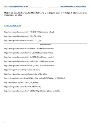 Ana Galván Romarate-Zabala                                               Historia del Arte 2º Bachillerato


Medici, los Este, los Ferrara, los Montefeltro, etc. y en España sobre todo Felipe II, además, un gran
mecenas de las artes.




PARA SABER MÁS


http://www.youtube.com/watch?v=7GiL9l3C8AQ&feature=related

http://www.youtube.com/watch?v=SRLZK-czjBg

http://www.youtube.com/watch?v=bqTVFkT_DxU

                                                  Final del formulario


http://www.youtube.com/watch?v=vfpZI6YoSMQ&feature=related

http://www.youtube.com/watch?v=e-l2BMStRcg&feature=related

http://www.youtube.com/watch?v=inE4TToMnss&feature=related

http://www.youtube.com/watch?v=9PlHO9m1cw0&feature=relmfu

http://www.youtube.com/watch?v=ML_i4lnPxGU&feature=relmfu

http://www-graphics.stanford.edu/projects/mich/

http://www.econ.ohio-state.edu/jhm/arch/david/David.htm

http://cultura.elpais.com/cultura/2004/05/24/actualidad/1085349602_850215.html

http://it.wikipedia.org/wiki/David_De_Rohan

http://www.youtube.com/watch?v=62xK8fJ4VZU

http://www.youtube.com/watch?v=i4Xfg0xklqo&feature=player_embedded




12
 