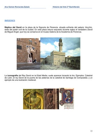 Ana Galván Romarate-Zabala                           Historia del Arte 2º Bachillerato




IMÁGENES


Réplica del David en la plaza de la Signoria de Florencia, situada enfrente del palacio Vecchio,
sede del poder civil de la ciudad. En esta plaza estuvo expuesto durante siglos el verdadero David
de Miguel Ángel, que hoy se conserva en el museo Galería de la Academia de Florencia.




La iconografía del Rey David en la Edad Media: suele aparecer tocando la lira. Ejemplos: Catedral
de León; el rey David de la puerta de las platerías de la catedral de Santiago de Compostela; y un
ejemplo de una ilustración medieval.




                                                                                               13
 