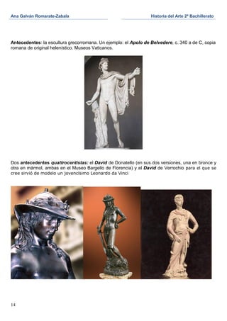 Ana Galván Romarate-Zabala                                       Historia del Arte 2º Bachillerato




Antecedentes: la escultura grecorromana. Un ejemplo: el Apolo de Belvedere, c. 340 a de C, copia
romana de original helenístico. Museos Vaticanos.




Dos antecedentes quattrocentistas: el David de Donatello (en sus dos versiones, una en bronce y
otra en mármol, ambas en el Museo Bargello de Florencia) y el David de Verrochio para el que se
cree sirvió de modelo un jovencísimo Leonardo da Vinci




14
 