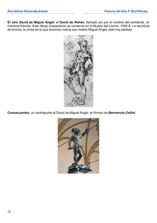 Ana Galván Romarate-Zabala                                         Historia del Arte 2º Bachillerato


El otro David de Miguel Ángel: el David de Rohan, llamado así por el nombre del comitente, un
mariscal francés. Este dibujo preparatorio se conserva en el Museo del Louvre, 1502-8. La escultura
de bronce, la única de la que tenemos noticia que realizó Miguel Ángel, está hoy perdida.




Consecuentes: un contrapunto al David de Miguel Ángel: el Perseo de Benvenuto Cellini




18
 