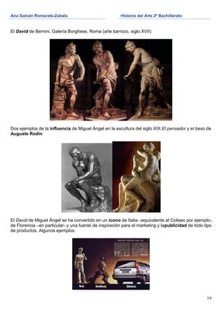 Ana Galván Romarate-Zabala                             Historia del Arte 2º Bachillerato


El David de Bernini, Galería Borghese, Roma (arte barroco, siglo XVII)




Dos ejemplos de la influencia de Miguel Ángel en la escultura del siglo XIX:El pensador y el beso de
Auguste Rodin




El David de Miguel Ángel se ha convertido en un icono de Italia –equivalente al Coliseo por ejemplo-,
de Florencia –en particular- y una fuente de inspiración para el marketing y lapublicidad de todo tipo
de productos. Algunos ejemplos:




                                                                                                   19
 