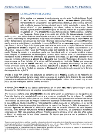 Ana Galván Romarate-Zabala                                                                  Historia del Arte 2º Bachillerato


                        I. CATALOGACIÓN DE LA OBRA

                    -Esta lámina nos muestra la deslumbrante escultura del David de Miguel Ángel.
                    El AUTOR es el florentino MIGUEL ÁNGEL BUONARROTI (1475-1564).
                    Renacentista del Cinquecento, este polifacético artista tuvo a la escultura como su
                    arte predilecta aunque también destacó como pintor, arquitecto y poeta. En su
                    tiempo alcanzó un gran prestigio y sus obras, incluso las inacabadas, fueron
                    durante siglos fuente de inspiración para los artistas. Nacido en el pueblo toscano
                    deCaprese en 1475, procedente de una familia culta de noble abolengo, se formó
                    en Florencia. Desde muy joven quiso ser artista. De temperamento irascible 1
poético y lírico, sus luchas internas se reflejan en sus obras que están llenas de fuerza y dramatismo.
Su precoz habilidad para dibujar le llevó a los trece años al taller de Ghirlandaio y a “la academia del
jardín” de los Médici para dibujar los mármoles y bronces clásicos reunidos por Lorenzo el Magnífico,
que le aceptó y protegió como un ahijado. Lorenzo de Medici fue su mecenas en sus primeros años
y en Roma lo sería el Papa Julio II para quien realizaría las pinturas de la capilla Sixtina del Vaticano.
Su producción artística engloba las más diversas artes desde el diseño arquitectónico y el
urbanismo –cúpula de San Pedro del Vaticano, plaza del Capitolio de Roma- hasta la pintura2 –
capilla Sixtina -la poesía, o la escultura, en la que descollará tanto en obras de temática profana
como religiosa. Como escultor, no está sujeto a un único estilo: bascula entre un clasicismo un tanto
heterodoxo hasta el manierismo anticlásico que preludia el barroco. Así podemos destacar en su
etapa de formación el relieve la Virgen de la Escalera, que muestra influencias de Donatello; de su
etapa romana de fines del siglo XV e inicios del XVI descuella su clasicista Piedad que hemos de
poner en relación con su David, realizado poco después y finalmente, en su etapa de madurez,
varios proyectos como el Moisés, las tumbas deGiuliano y Lorenzo de Medici o sus últimas
versiones del tema de la Piedad, en especial la Rondanini, antecedente del expresionismo del arte
de vanguardia del siglo XX.

-Desde el siglo XIX (1873) esta escultura se conserva en el MUSEO Galería de la Academia de
Florencia (Italia) aunque durante siglos estuvo expuesto en la plaza de la Signoria de esta ciudad,
justo enfrente del palacio Vecchio, edificio que albergaba el poder político de la ciudad. Hoy en esta
plaza se alza una réplica de esta célebre escultura.


-CRONOLÓGICAMENTE esta estatua está fechada en los años 1502-1504y pertenece por tanto al
Cinquecento. Estilísticamente es una obra plenamente renacentista.
-Por lo que se refiere a los COMITENTES de esta obra fueron las autoridades de la república de
Florencia, ligados a la catedral de Florencia y al poderoso gremio del Arte de la Lana. En realidad,
este proyecto artístico formaba parte de uno mucho más complejo que consistía en la elaboración de
12 esculturas de personajes del Antiguo Testamento sobre los contrafuertes exteriores del ábside de
la catedral Santa María de las Flores. Para realizar la estatua de una de los personajes, el rey David,
las autoridades dispusieron un gigantesco bloque de mármol de Carrara. En 1464 le encargaron al
escultor Agostino di Duccio su elaboración pero ante la enorme dificultad de esta empresa
renunció, como también renunciaría Antonio Rossellino. Finalmente, las autoridades florentinas
encargaron en 1501 esta escultura a Miguel Ángel que asumió el reto y en tan sólo dos años realizó
el David, sin duda una de sus obras maestras. Se expuso por primera vez al público el 8 de
septiembre de 1504.

1
  Sus circunstancias familiares, políticas y sociales entorpecieron de continuo su labor, teniendo problemas con artistas y mecenas. Así
por ejemplo, su fuerte temperamento se hizo evidente en su relación amor-odio con el papa Julio II. Por lo demás, en su juventud, una
pelea con el escultor Pietro Torrigiani acabó con la rotura de nariz de Miguel Ángel.
2
  Fundamentalmente se consideraba un escultor y ese carácter escultórico se aprecia en su pintura. Su maestro en la Academia del
Jardín de los Medici fue Bertoldo, un escultor discípulo de Donatello.
2
 