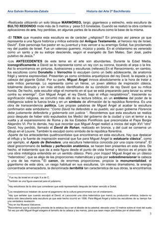 Ana Galván Romarate-Zabala                                                 Historia del Arte 2º Bachillerato


-Realizada utilizando un solo bloque MARMÓREO, largo, gigantesco y estrecho, esta escultura de
BULTO REDONDO mide más de 5 metros y pesa 5.5 toneladas. Cuando se realizó la obra contenía
aplicaciones de oro, hoy perdidas, en algunas partes de la escultura como la base de la misma.

-El TEMA que muestra esta escultura es de carácter ¿religioso? En principio así parece ya que
representa a una figura histórica y mítica extraída del Antiguo Testamento, al heroico rey de Israel,
David3. Este personaje fue pastor en su juventud y tras vencer a su enemigo Goliat, fue proclamado
rey del pueblo de Israel. Fue un valeroso guerrero, músico y poeta. En el cristianismo es venerado
como un santo y de su estirpe desciende, según el evangelio de San Mateo, San José, padre
putativo de Jesús.4
-Los ANTECEDENTES de este tema en el arte son abundantes. Durante la Edad Media,
iconográficamente a David se le representa como un rey con su corona, tocando el arpa o la lira.
Así lo encontramos en pinturas, ilustraciones y esculturas (relieves).En el Renacimiento, en cambio,
los escultores como Donatello o Verrochio lo esculpen como un bello adolescente, de anatomía
frágil y serena expresividad. Presentan ya como símbolos arquetípicos del rey David, la espada y la
cabeza del gigante Goliat. Por su parte, Miguel Ángel innova absolutamente a la hora de tratar a
este mítico personaje. Lo representa como un héroe, un joven atlético de inspiración clásica,
totalmente desnudo y sin más atributo identificativo de su condición de rey David que su mítica
honda. De hecho, este escultor elige el momento en el que se está preparando para lanzar su arma
contra su enemigo 5. Con Miguel Ángel, el rey David, bajo el influjo neoplatónico 6, trasciende su
significación religiosa, se convirtió más allá de su lectura bíblica, en un emblema del poder de la
inteligencia sobre la fuerza bruta y en un símbolo de afirmación de la república florentina. Es una
obra de transcendencia política. Las propias palabras de Miguel Ángel al acabar la escultura
confirmaron este simbolismo: “Como David ha defendido a su pueblo, así quien gobierna Florencia
debe justamente defenderla y gobernarla con justicia “. Recordemos que esta escultura se realiza
poco después de haber sido expulsados los Medici del gobierno de la ciudad y con el temor a su
vuelta y al expansionismo de Roma y de los Estados Pontificios que preconizaba el Papa Borgia
Alejandro VI. Por lo demás, hay que recordar que Miguel Ángel realizó a inicios del siglo XVI “otro”
David, hoy perdido, llamado el David de Rohan, realizado en bronce, y del cual se conserva un
dibujo en el Louvre. También lo esculpió como símbolo de la república florentina.
-Aparte de los antecedentes quattrocentistas que encontramos en esta escultura, hay que destacar
el influjo y la fuente de inspiración esencial que fue para Miguel Ángel la estatuaria clásica7, como
por ejemplo, el Apolo de Belvedere, una escultura helenística conocida por una copia romana8. El
ideal grecorromano de belleza y perfección anatómica, se hacen bien presentes en esta obra. De
hecho, el tratamiento que da a esta figura desde el punto de vista formal y técnico es el propio de
una obra mitológica entendida en un sentido clásico. Pero ¡non troppo! Miguel Ángel es un clásico
“heterodoxo”, que se aleja de las proporciones matemáticas y opta por sobredimensionar la cabeza
y una de las manos. 9 El canon, de enormes proporciones, propicia la monumentalidad, el
gigantismo de esta obra, un rasgo habitual en sus esculturas. Un intenso dramatismo, la energía
concentrada amenazadora, la denominada terribilità tan característica de sus obras, la encontramos

3
    Fue rey de Israel en el siglo X a de C.
4
    También es una figura esencial para el judaísmo.
5
    Hay estudiosos de la obra que consideran que está representado después de haber vencido a Goliat.
6
    Los neoplatónicos trataban de aunar el paganismo de la cultura grecorromana con el cristianismo.
7
  Hay que señalar que cuando esculpió el David, el Laocoonte una obra helenística que marcó su producción artística, todavía no
había sido descubierta esta escultura ya que este hecho ocurrió en 1506. Para Miguel Ángel y todos los escultores de su tiempo fue
una verdadera revelación.
8
  Hoy en los Museos Vaticanos.
9
  Recordemos que la ubicación prevista de la estatua iba a ser el ábside de la catedral, elevada unos 12 metros sobre el nivel del suelo.
Tal vez por ello Miguel Ángel exagera el tamaño de la cabeza y las manos, para que sean mejor percibidas por el observador.
                                                                                                                                      3
 