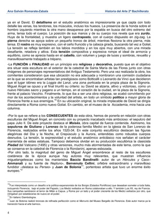 Ana Galván Romarate-Zabala                                                                  Historia del Arte 2º Bachillerato


ya en el David. El detallismo en el estudio anatómico es impresionante ya que capta con todo
detalle las venas, los tendones, los músculos, incluso los huesos. La presencia de la honda sobre el
hombro izquierdo mientras la otra mano desaparece por la espalda en busca del otro extremo del
arma, tensa todo el cuerpo. La posición de sus manos y de su cuerpo nos revela que era zurdo.
Huye de la frontalidad, y muestra un ligero contraposto, con el cuerpo dispuesto en zig-zag. La
pierna derecha se apoya sobre un pequeño tronco de árbol, mientras flexiona la otra pierna, más
tensa. El rostro es muy expresivo, con el ceño fruncido y la cabeza girada, buscando tal vez a Goliat.
La tensión se refleja también en los labios mordidos y en los ojos muy abiertos, con una mirada
desafiante, retadora y altiva. Esta tensión compositiva y expresiva rompe el ideal de armonía y
equilibrio, como se aprecia hasta en el cabello, con volumen y juego de luces y sombras, revuelto y
maravillosamente trabajado a trépano.
-La FUNCIÓN o FINALIDAD en un principio era religiosa y decorativa, puesto que en el objetivo
era situar esta escultura en el exterior de la catedral de Santa María de las Flores junto con otras
imágenes de personajes representativos del Antiguo Testamento. Pero una vez realizada la obra, los
comitentes consideraron que esa ubicación no era adecuada y nombraron una comisión ciudadana
en la que se encontraban artistas tan prestigiosos como Botticelli o Leonardo da Vinci que decidieron
que el lugar idóneo era la Loggia dei Lanzi, una zona porticada en la propia plaza de la Signoria.
Miguel Ángel se opuso y al final triunfó su criterio: su David se alzaría, altivo y victorioso, como un
nuevo Hércules sacro y pagano a un tiempo, en el corazón de la ciudad, en la plaza de la Signoria,
frente al palacio Vecchio. Finalmente, lo que iba a ser una obra religiosa, se acabó convirtiendo por
mor de los acontecimientos y la voluntad del artista, en todo un símbolo político a mayor gloria de
Florencia frente a sus enemigos.10 En su ubicación original, la mirada implacable de David se dirigía
directamente a Roma como nuevo Goliat. En cambio, en el museo de la Accademia, mira hacia una
columna.

-Por lo que se refiere a los CONSECUENTES de esta obra, hemos de ponerla en relación con otras
esculturas del Miguel Ángel, en concreto con su proyecto inacabado más ambicioso: el sepulcro del
papa Julio II. De este proyecto destaca el Moisés, obra capital de fuerza contenida. Asimismo, los
sepulcros de Giuliano y Lorenzo de la poderosa familia Medici en la iglesia de San Lorenzo de
Florencia, realizados entre los años 1520-34. En este conjunto escultórico destacan las figuras
alegóricas del Día y la Noche, el Crepúsculo y la Aurora, entendidas como robustos cuerpos
desnudos. La tensión, la expresividad y el estudio anatómico anticlásico nos señalan el carácter
manierista de estas estatuas. Tampoco debemos olvidar en su producción escultórica la clasicista
Piedad del Vaticano (1495) y otras versiones, mucho más atormentadas de este tema, como la que
se conserva en la catedral de Florencia o la Rondanini, apenas esbozada.
-Por otro lado, la magnitud del genio de Miguel Ángel ensombrece al resto de los escultores
coetáneos de la época aunque hay autores muy relevantes, que muestran influencia
miguelangelescas como los manieristas Baccio Bandinelli- autor de un Hércules y Caco–
Ammanati y su fuente de Neptuno-, Benvenuto Cellini, orfebre extraordinario y maravilloso
fundidor –destaca su Perseo- y Juan de Bolonia11, portentoso artista que tuvo un enorme éxito
europeo.12



10
   Fue interpretada como un desafío a la política expansionista de los Borgia (Estados Pontificios) que deseaban someter a toda Italia,
incluyendo Florencia, bajo el poder del Papado. Los Medici exiliados en Roma colaboraban a ello. Y también Luis XII, rey de Francia.
Sus campañas sembraron el terror de Milán a Capua. y Roma por un lado y al poder creciente de los Medici exiliados por otro, que
intrigaban por establecerse de nuevo en el poder.
11
   En italiano Giambologna.
12
   Juan de Bolonia realizó bronces de refinada perfección como el Mercurio del Museo Bargello de Florencia. Este autor marca ya la
transición hacia el arte barroco.


4
 