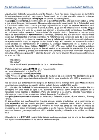 Ana Galván Romarate-Zabala                                              Historia del Arte 2º Bachillerato


Miguel Ángel, Botticelli, Masaccio, Leonardo, Rafael...) Pero hay pocos movimientos en la Historia
del arte que hayan explicado mejor que el Renacimiento su principal intención y que sin embargo,
resulten luego más polémicos y complejos (se discute su cronología etc.).
-Sus raíces, son embargo, deben buscarse en la Edad Media tardía, a la que despreciaban y contra
la que aparentemente reaccionaban. No parece claro que este renacimiento de la Antigüedad fuera
la única causa del fenómeno cultural que se produjo en Italia en el siglo XV y que se extendió a partir
del siglo XVI, por casi toda Europa (Francia, España…), ya que la relación con el mundo antiguo
jamás se rompió y a lo largo de los siglos que abarcan el amplio periodo conocido por Edad Media,
se produjeron varios momentos "renacentistas" del espíritu clásico. Recordemos que se puede
hablar de renacimiento y “renacimientos”: carolingio, románico, etc. En todo caso, fueran cuales
fueran sus antecedentes próximos o remotos, no hallaremos una conciencia clara de lo que debía
ser el nuevo arte y un conjunto de normas teóricas y prácticas lo suficientemente articulado como
para poder definirlo como un lenguaje distinto hasta el siglo XV, momento en el que se formula la
teoría artística del Renacimiento en Florencia. El principal responsable de la misma fue un
humanista florentino, Leon Battista ALBERTI (1404-1472). que publicó tres tratados artísticos
además de ser un excelente arquitecto. Fue el teórico por excelencia del nuevo arte. Encarnó al
nuevo artista, científico y erudito, que culminará con Leonardo. Sus escritos fueron tan importantes
como los edificios que proyectó y, además, tuvieron una mayor difusión. Referidos concretamente a
las artes escribió

     "De pictura",
     "De statua",
     "De re aedificatoria" y una descripción de la ciudad de Roma.

-Podemos distinguir varias ETAPAS en el Renacimiento:
 se desarrolla durante los siglos XV y XVI.
*Siglo XV: iniciación, es el Quattrocento.
*Siglo XVI: es el Cinquecento. Es la etapa de madurez, se la denomina Alto Renacimiento pero
también en ese siglo surge la crisis de este estilo dando lugar a partir del año 1520 al Manierismo.

-No es casual que el Renacimiento surgiera en Italia ya que a lo largo de la Edad Media no había
renunciado por completo a su pasado clásico, incluso durante toda la Edad Media.
-El contenido y la finalidad del arte renacentista es la belleza, la armonía, la perfección. Ha sido
paradigma del arte hasta el siglo XVIII. Entienden la belleza como imitación verosímil de la
naturaleza (entre realidad e idealidad). Para ello aplicaron la geometría, cálculos matemáticos y
búsqueda de proporciones armoniosas (Alberti, Leonardo, Brunelleschi…).
-Los principales focos renacentistas en Italia fueron Florencia, Nápoles, Roma, Venecia, Padua y
Ferrara.
-El arte en todas sus manifestaciones (música, pintura, poesía, arquitectura) va a experimentar un
gran esplendor en las cortes europeas teniendo en ocasiones como función esencial la
consolidación del poder del príncipe o monarca, es decir, las obras de arte son un medio de
propaganda del poder principesco, aristocrático o de la realeza. Asimismo, las artes decorativas
experimentaron un gran auge (cerámica, vidrio, rejerías, joyería y orfebrería, artes textiles, mobiliario,
etc.).

-Ciñéndonos a la PINTURA renacentista italiana, podemos destacar que es uno de los capítulos
más apasionantes de la Historia del Arte de todos los tiempos.




6
 