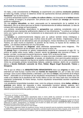 Ana Galván Romarate-Zabala                                                Historia del Arte 2º Bachillerato


-En Italia, y más concretamente en Florencia, se experimentó una auténtica revolución pictórica
en todos los niveles, aunque no debemos olvidar las aportaciones técnicas plantearon los artistas
flamencos16 por la misma época.
-La pintura renacentista supone una vuelta a la cultura clásica, a la búsqueda de la belleza basada
en la medida, el número y la proporción. Son pinturas que se realizan por encargo (de mecenas
políticos o religiosos).17
-Es una pintura naturalista, es decir, preocupada por la representación de la realidad de la
Naturaleza. Ello no es óbice para que se tienda a representaciones de belleza idealizada. La idea de
mimesis del mundo griego se hace presente.
-Los pintores renacentistas desarrollaron la perspectiva que podemos considerarla como el
procedimiento para representar gráficamente objetos en tres dimensiones. 18 La pintura se configura
como una “nueva ciencia”: tiene su fundamento en la observación de la naturaleza y la perspectiva
matemática.19
-La temática es predominantemente religiosa pero se cultivan también temas mitológicos o
profanos. El retrato tiene un gran auge, muchas veces de perfil. Los retratos –majestuosos y llenos
de serenidad- dejan de ser descriptivos para ser psicológicos, incluso dramáticos (ej: en Rafael y en
Tiziano), se cuida mucho la expresión, la posición de las manos, la riqueza de los vestidos, los
gestos…Los estudios anatómicos son muy frecuentes.
-También son habituales las alegorías: ideas abstractas representadas como imágenes. Por
ejemplo la representación de los sentidos, del vicio versus la virtud, etc.
-El paisaje llega a convertirse en género independiente conforme va avanzando el siglo XV. La
pintura se realiza sobre muros, tablas y lienzos, siendo las técnicas más comunes el fresco , el
temple y el óleo. La principal innovación técnica es, desde 1475, la técnica del óleo .
-La importancia de la luz es crucial. Es uniforme y a veces sirve para modelar y para crear espacios.
Por lo que se refiere a la composición, el paisaje, sin detallismos, sirve para encuadrar escenas y
darles una dimensión espacial y las figuras se reparten ordenadamente y con un plan preconcebido.
-Entre los principales pintores renacentistas italianos, podemos destacar, dentro de un amplísimo
elenco a Sandro Botticelli, Leonardo da Vinci, Rafael, Miguel Angel Buonarotti, Tiziano y
Giorgione.

-Por lo que se refiere a la ARQUITECTURA RENACENTISTA tiene sus orígenes en Italia, y se
extenderá por toda Europa. Cuenta entre sus fuentes de inspiración con, por un lado, las ruinas
romanas –poco a poco redescubiertas y valoradas- y por otra con textos y documentos de la antigua
Roma20, esenciales en la formación de los arquitectos renacentistas.Es importante resaltar que esa
vuelta a los ideales de la arquitectura del mundo clásico no fue una mera copia sino una fuente de
inspiración fundamental. Al mismo tiempo, muchos arquitectos renacentistas escriben importantes
tratados teóricos.
-Los arquitectos renacentistas buscaban crear, como los antiguos romanos, obras bellas, sólidas y
prácticas pero debían dar respuesta a otras necesidades (construir iglesias, palacios, etc.)
Buscaban la proporción, la uniformidad, la perspectiva y la unidad espacial. Debía existir una
relación proporcional entre las partes y el todo.


16
   Flamencos: de Flandes, la actual Bélgica.
17
   Se realizaban contratos donde vienen especificadas hasta el mínimo detalle las condiciones (el número de figuras, los
materiales…). Había pintores que estaban al servicio de un mecenas que les daba un sueldo mensual.
18
   La perspectiva lineal o geométrica se utiliza para crear espacios tridimensionales, las líneas convergen en un punto de fuga. Da
lugar a espacios construidos de una forma racional propia de la nueva mentalidad renacentista. La perspectiva aérea, por su parte,
perfecciona la anterior, representando a la atmósfera que envuelve los objetos del cuadro, esfumando las líneas convergentes,
eliminando los límites entre el dibujo, la forma y el color.
19
   Ya decía Leonardo da Vinci que pintar era “cosa mentale”.
20
   El más célebre y legendario tratado de arquitectura romana, fuente de inspiración para los arquitectos renacentistas, era el escrito
por MARCO VITRUBIO, un ingeniero-arquitecto que desarrolló su actividad durante la época de César y Augusto, en los campos de la
construcción de edificios, de la hidráulica y la artillería. A partir de entonces proliferan las ediciones ilustradas de Vitrubio.
                                                                                                                                     7
 