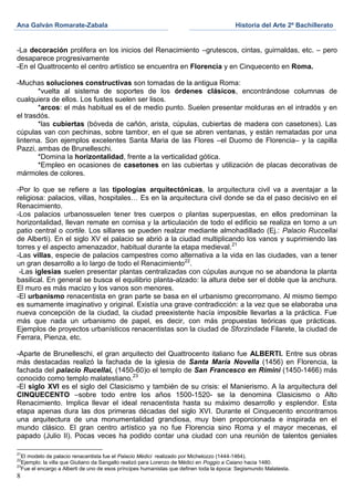 Ana Galván Romarate-Zabala                                                               Historia del Arte 2º Bachillerato


-La decoración prolifera en los inicios del Renacimiento –grutescos, cintas, guirnaldas, etc. – pero
desaparece progresivamente
-En el Quattrocento el centro artístico se encuentra en Florencia y en Cinquecento en Roma.

-Muchas soluciones constructivas son tomadas de la antigua Roma:
       *vuelta al sistema de soportes de los órdenes clásicos, encontrándose columnas de
cualquiera de ellos. Los fustes suelen ser lisos.
       *arcos: el más habitual es el de medio punto. Suelen presentar molduras en el intradós y en
el trasdós.
       *las cubiertas (bóveda de cañón, arista, cúpulas, cubiertas de madera con casetones). Las
cúpulas van con pechinas, sobre tambor, en el que se abren ventanas, y están rematadas por una
linterna. Son ejemplos excelentes Santa Maria de las Flores –el Duomo de Florencia– y la capilla
Pazzi, ambas de Brunelleschi.
       *Domina la horizontalidad, frente a la verticalidad gótica.
       *Empleo en ocasiones de casetones en las cubiertas y utilización de placas decorativas de
mármoles de colores.

-Por lo que se refiere a las tipologías arquitectónicas, la arquitectura civil va a aventajar a la
religiosa: palacios, villas, hospitales… Es en la arquitectura civil donde se da el paso decisivo en el
Renacimiento.
-Los palacios urbanossuelen tener tres cuerpos o plantas superpuestas, en ellos predominan la
horizontalidad, llevan remate en cornisa y la articulación de todo el edificio se realiza en torno a un
patio central o cortile. Los sillares se pueden realzar mediante almohadillado (Ej.: Palacio Ruccellai
de Alberti). En el siglo XV el palacio se abrió a la ciudad multiplicando los vanos y suprimiendo las
torres y el aspecto amenazador, habitual durante la etapa medieval. 21
-Las villas, especie de palacios campestres como alternativa a la vida en las ciudades, van a tener
un gran desarrollo a lo largo de todo el Renacimiento22.
 -Las iglesias suelen presentar plantas centralizadas con cúpulas aunque no se abandona la planta
basilical. En general se busca el equilibrio planta-alzado: la altura debe ser el doble que la anchura.
El muro es más macizo y los vanos son menores.
-El urbanismo renacentista en gran parte se basa en el urbanismo grecorromano. Al mismo tiempo
es sumamente imaginativo y original. Existía una grave contradicción: a la vez que se elaboraba una
nueva concepción de la ciudad, la ciudad preexistente hacía imposible llevarlas a la práctica. Fue
más que nada un urbanismo de papel, es decir, con más propuestas teóricas que prácticas.
Ejemplos de proyectos urbanísticos renacentistas son la ciudad de Sforzindade Filarete, la ciudad de
Ferrara, Pienza, etc.

-Aparte de Brunelleschi, el gran arquitecto del Quattrocento italiano fue ALBERTI. Entre sus obras
más destacadas realizó la fachada de la iglesia de Santa María Novella (1456) en Florencia, la
fachada del palacio Rucellai, (1450-60)o el templo de San Francesco en Rímini (1450-1466) más
conocido como templo malatestiano.23
-El siglo XVI es el siglo del Clasicismo y también de su crisis: el Manierismo. A la arquitectura del
CINQUECENTO –sobre todo entre los años 1500-1520- se la denomina Clasicismo o Alto
Renacimiento. Implica llevar el ideal renacentista hasta su máximo desarrollo y esplendor. Esta
etapa apenas dura las dos primeras décadas del siglo XVI. Durante el Cinquecento encontramos
una arquitectura de una monumentalidad grandiosa, muy bien proporcionada e inspirada en el
mundo clásico. El gran centro artístico ya no fue Florencia sino Roma y el mayor mecenas, el
papado (Julio II). Pocas veces ha podido contar una ciudad con una reunión de talentos geniales

21
   El modelo de palacio renacentista fue el Palacio Médici realizado por Michelozzo (1444-1464).
22
   Ejemplo: la villa que Giuliano da Sangallo realizó para Lorenzo de Médici en Poggio a Caiano hacia 1480.
23
   Fue el encargo a Alberti de uno de esos príncipes humanistas que definen toda la época: Segismundo Malatesta.
8
 