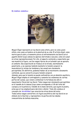 B) Análisis simbólico:




Miguel Ángel representa al rey David como atleta, pero no como joven
atleta, sino como un hombre en la plenitud de su vida. El artista eligió, como
motivo para la obra, el momento previo al enfrentamiento de David con el
gigante Goliat (cuya cabeza no aparece derrotada a sus pies, como era usual
en otras representaciones). Por ello, el aspecto contenido y expectante que
nos muestra la figura, con los rasgos típicos de un luchador que se apresta
al combate. Esa expectación se traduce en la mirada, enormemente
penetrante, y se expresa también mediante la tensión corporal: la
musculatura (e incluso los tendones y las venas) son claramente
perceptibles. En definitiva, podemos hablar de un movimiento claramente
contenido, que se convierte en pura tensión corporal.
Además, para que la tensión no pueda confundirse con un absoluto equilibrio,
Miguel Ángel emplea el contrapposto y aumenta los volúmenes de ciertas
partes del cuerpo, que vienen a simbolizar la fortaleza (no sólo ni
mayormente física) del rey David. Tales rasgos son claramente perceptibles
en el tamaño de la cabeza (cuyo canon corresponde a 1/8 del total del
cuerpo) y en la potencia y tamaño de la mano derecha, que sujeta la piedra,
arma que el rey empleará para derrotar a Goliat. Todo ello conduce al
concepto de terribilidad que caracteriza otras obras del autor.
Todos estos rasgos convierten a la figura escultórica del rey David en un
símbolo de la libertad, y representan a la perfección los ideales
renacentistas de belleza masculina.
 