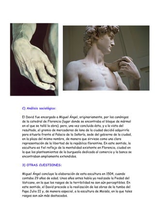 C) Análisis sociológico:

El David fue encargado a Miguel Ángel, originariamente, por los canónigos
de la catedral de Florencia (lugar donde se encontraba el bloque de mármol
en el que se talló la obra). pero, una vez concluida ésta, y a la vista del
resultado, el gremio de mercaderes de lana de la ciudad decidió adquirirla
para situarla frente al Palacio de la Señoría, sede del gobierno de la ciudad,
en la plaza del mismo nombre, de manera que sirviese como una clara
representación de la libertad de la república florentina. En este sentido, la
escultura es fiel reflejo de la mentalidad existente en Florencia, ciudad en
la que los planteamientos de la burguesía dedicada al comercio y la banca se
encontraban ampliamente extendidos.

3) OTRAS CUESTIONES:

Miguel Ángel concluye la elaboración de esta escultura en 1504, cuando
contaba 29 años de edad. Unos años antes había ya realizado la Piedad del
Vaticano, en la que los rasgos de la terribilidad no son aún perceptibles. En
este sentido, el David precede a la realización de las obras de la tumba del
Papa Julio II y, de manera especial, a la escultura de Moisés, en la que tales
rasgos son aún más destacados.
 