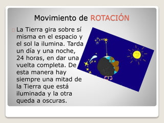 Movimiento de ROTACIÓN 
La Tierra gira sobre sí 
misma en el espacio y 
el sol la ilumina. Tarda 
un día y una noche, 
24 horas, en dar una 
vuelta completa. De 
esta manera hay 
siempre una mitad de 
la Tierra que está 
iluminada y la otra 
queda a oscuras. 
 