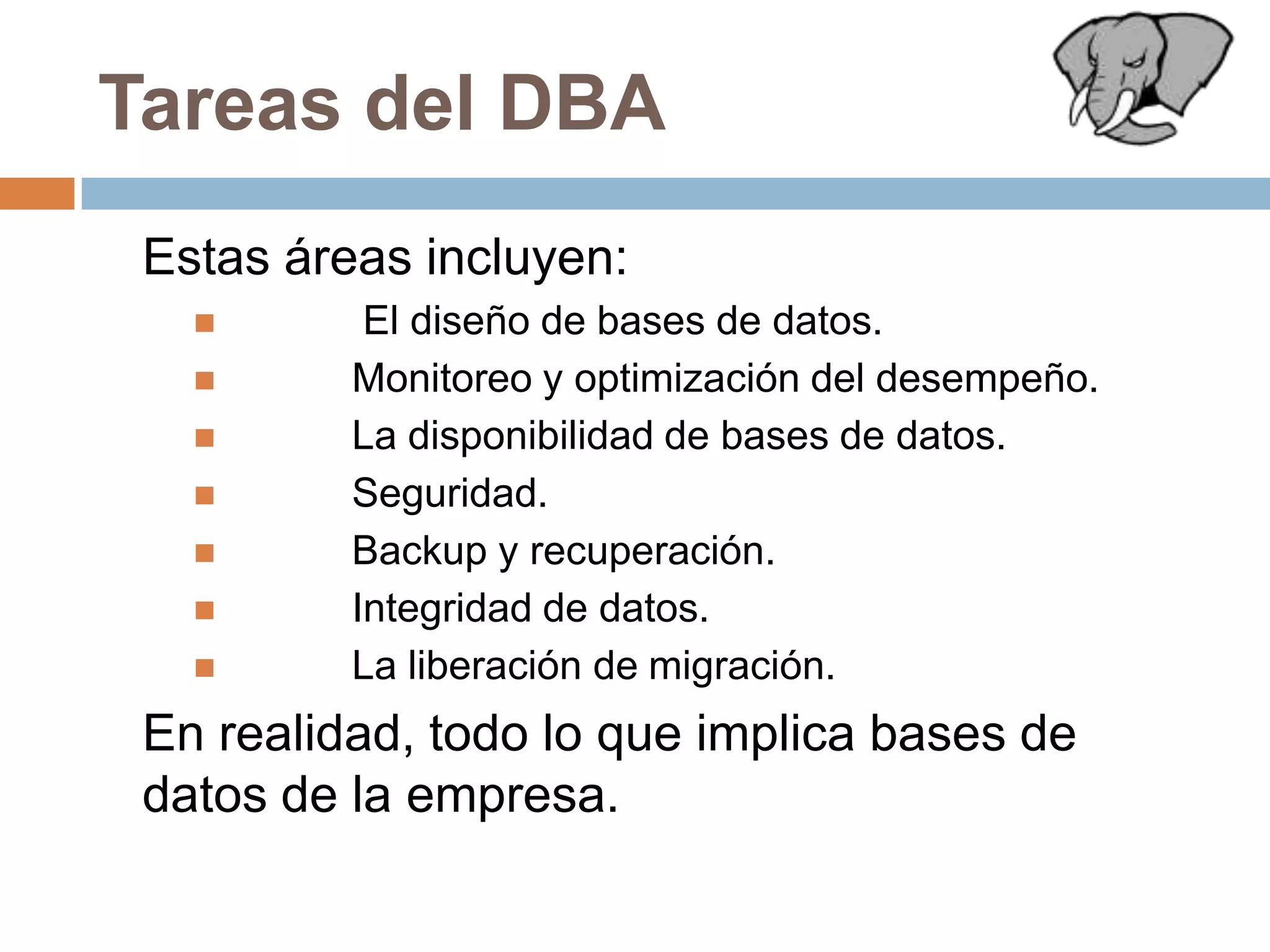 Tareas del DBA	Estas áreas incluyen:	 El diseño de bases de datos.	Monitoreo y optimización del desempeño.	La disponibilidad de bases de datos.	Seguridad.Backup y recuperación.	Integridad de datos.	La liberación de migración. 	En realidad, todo lo que implica bases de datos de la empresa.