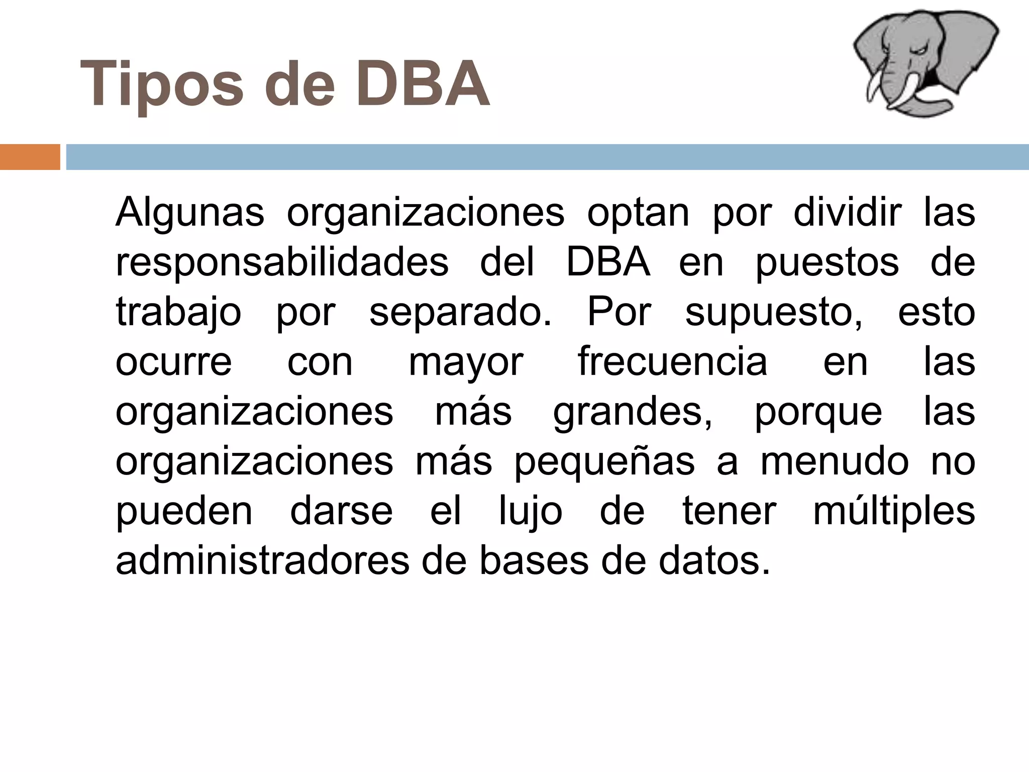 Tipos de DBA	Algunas organizaciones optan por dividir las responsabilidades del DBA en puestos de trabajo por separado. Por supuesto, esto ocurre con mayor frecuencia en las organizaciones más grandes, porque las organizaciones más pequeñas a menudo no pueden darse el lujo de tener múltiples administradores de bases de datos.
