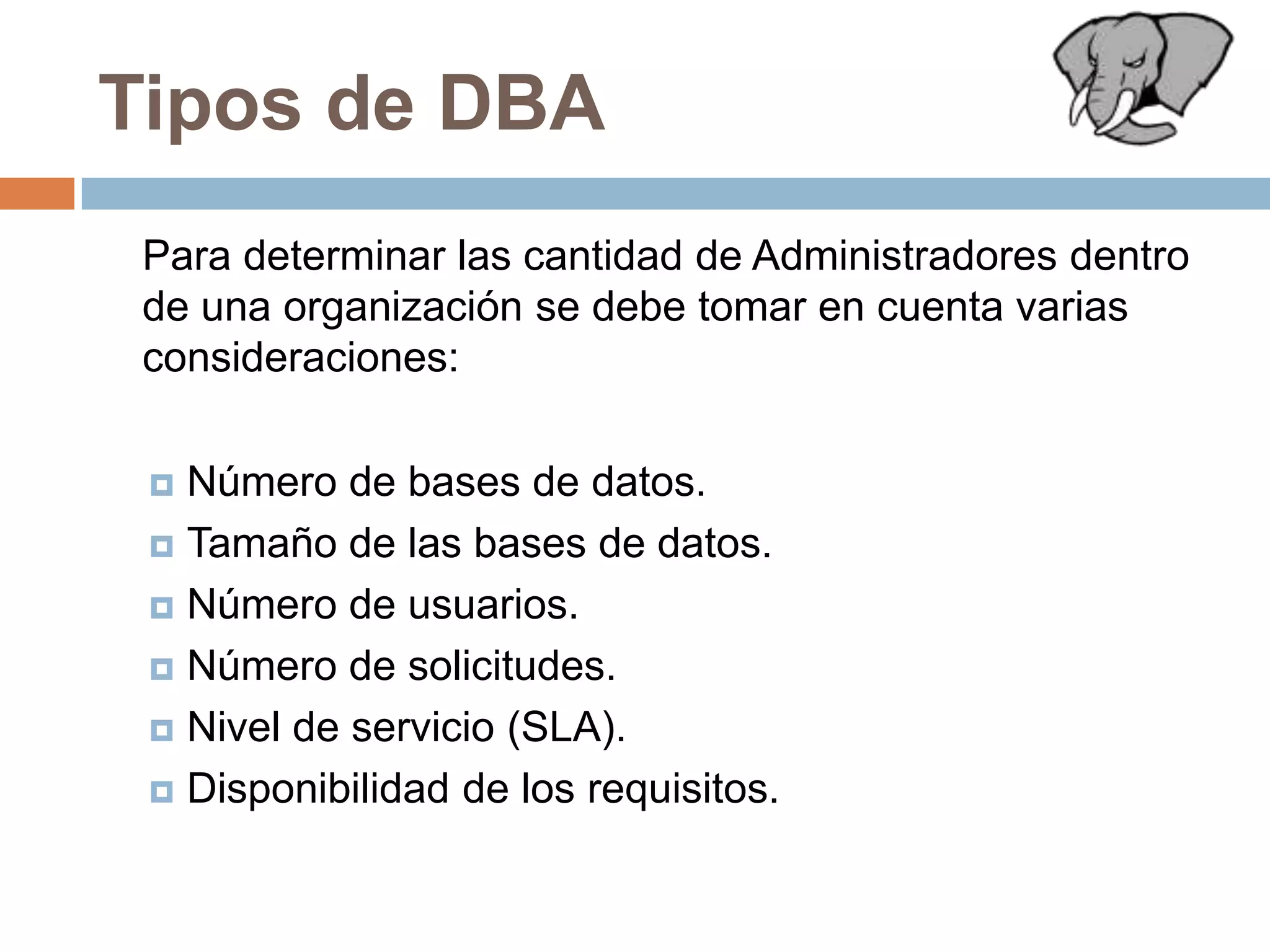 Tipos de DBA	Para determinar las cantidad de Administradores dentro de una organización se debe tomar en cuenta varias consideraciones:Número de bases de datos.Tamaño de las bases de datos.Número de usuarios.Número de solicitudes.Nivel de servicio (SLA). Disponibilidad de los requisitos.