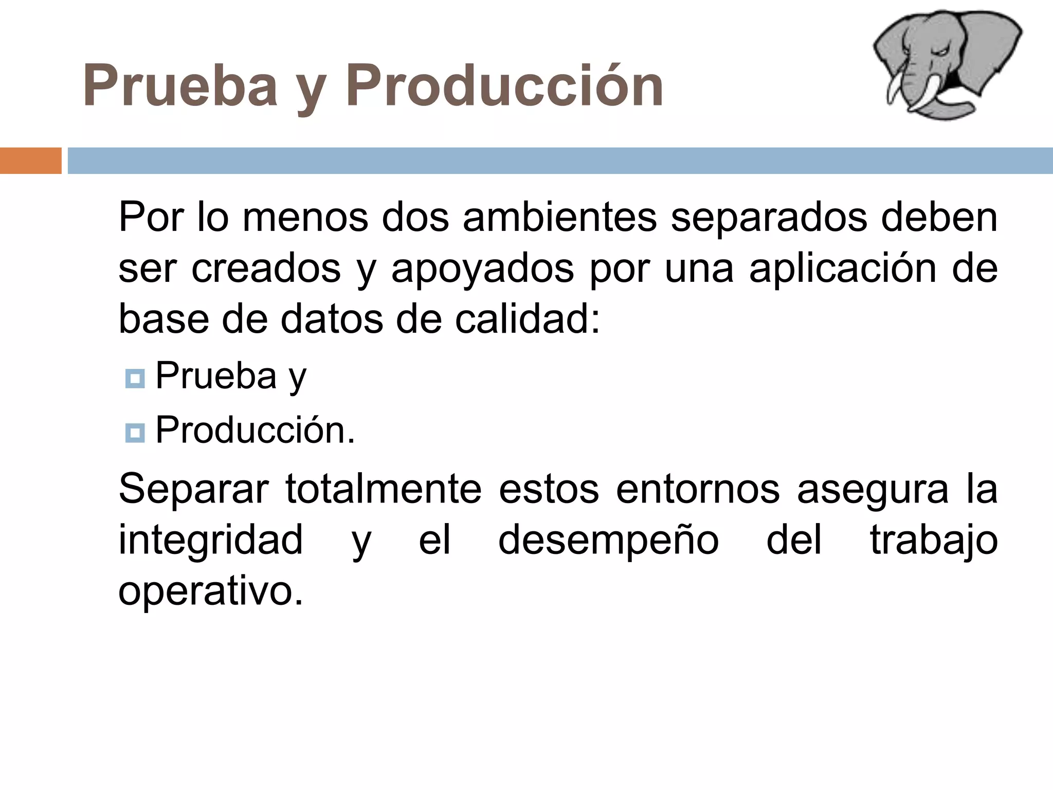 Prueba y Producción	Por lo menos dos ambientes separados deben ser creados y apoyados por una aplicación de base de datos de calidad: Prueba y Producción. 	Separar totalmente estos entornos asegura la integridad y el desempeño del trabajo operativo.