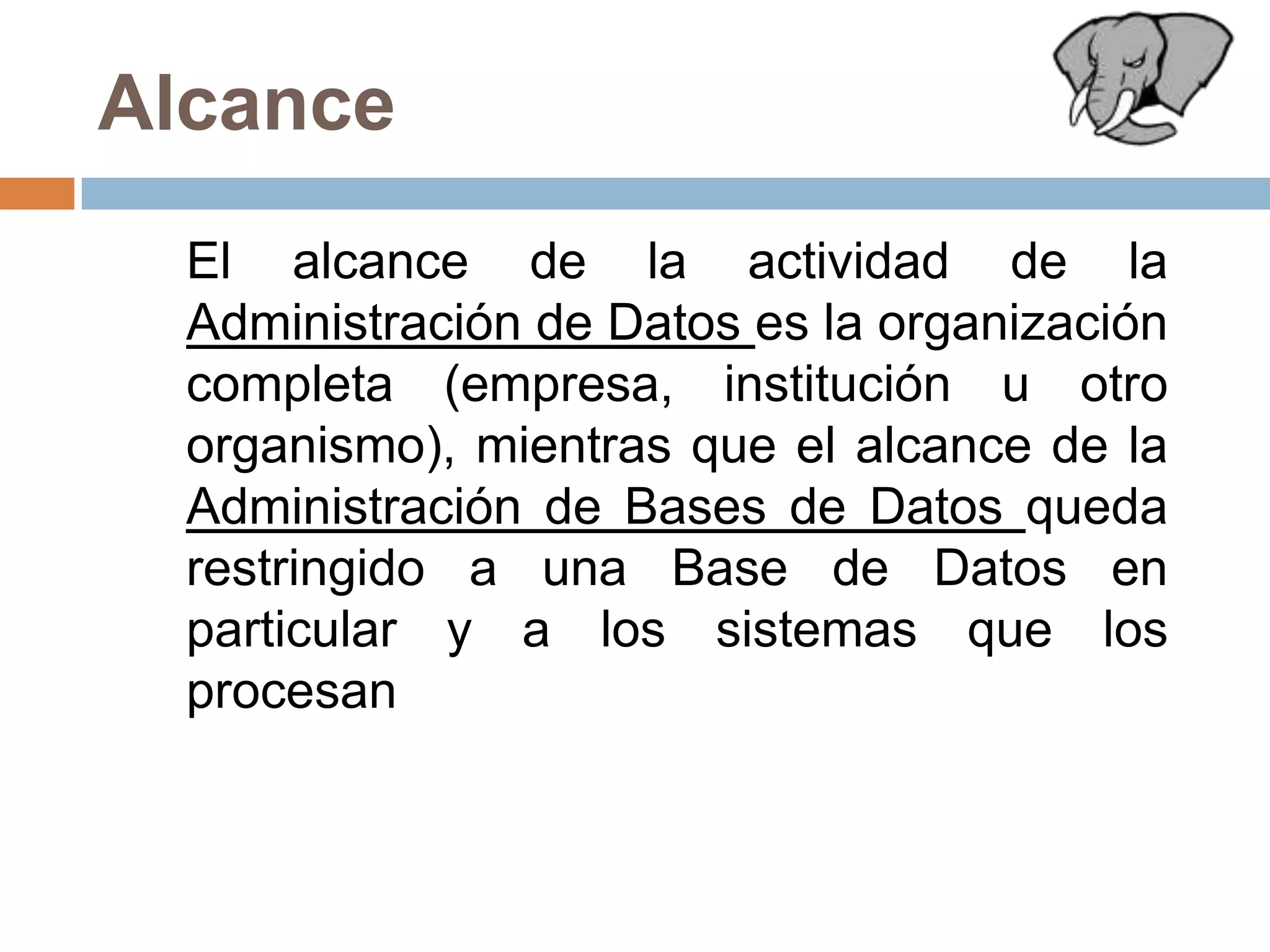 Alcance	El alcance de la actividad de la Administración de Datos es la organización completa (empresa, institución u otro organismo), mientras que el alcance de la Administración de Bases de Datos queda restringido a una Base de Datos en particular y a los sistemas que los procesan
