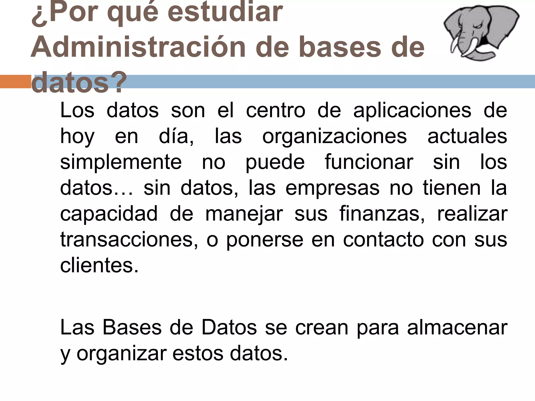 ¿Por qué estudiar Administración de bases de datos?	Los datos son el centro de aplicaciones de hoy en día, las organizaciones actuales simplemente no puede funcionar sin los datos… sin datos, las empresas no tienen la capacidad de manejar sus finanzas, realizar transacciones, o ponerse en contacto con sus clientes. 	Las Bases de Datos se crean para almacenar y organizar estos datos. 