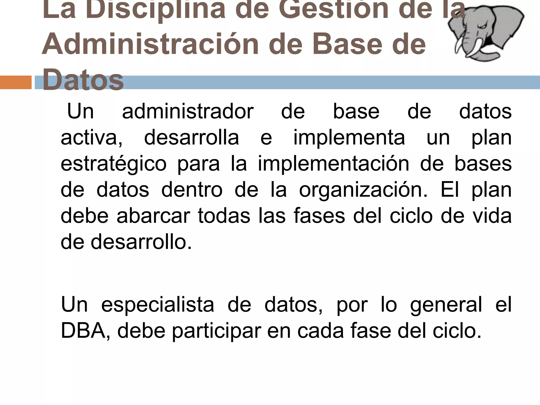 La Disciplina de Gestión de la Administración de Base de Datos	 Un administrador de base de datos activa, desarrolla e implementa un plan estratégico para la implementación de bases de datos dentro de la organización. El plan debe abarcar todas las fases del ciclo de vida de desarrollo. 	Un especialista de datos, por lo general el DBA, debe participar en cada fase del ciclo.