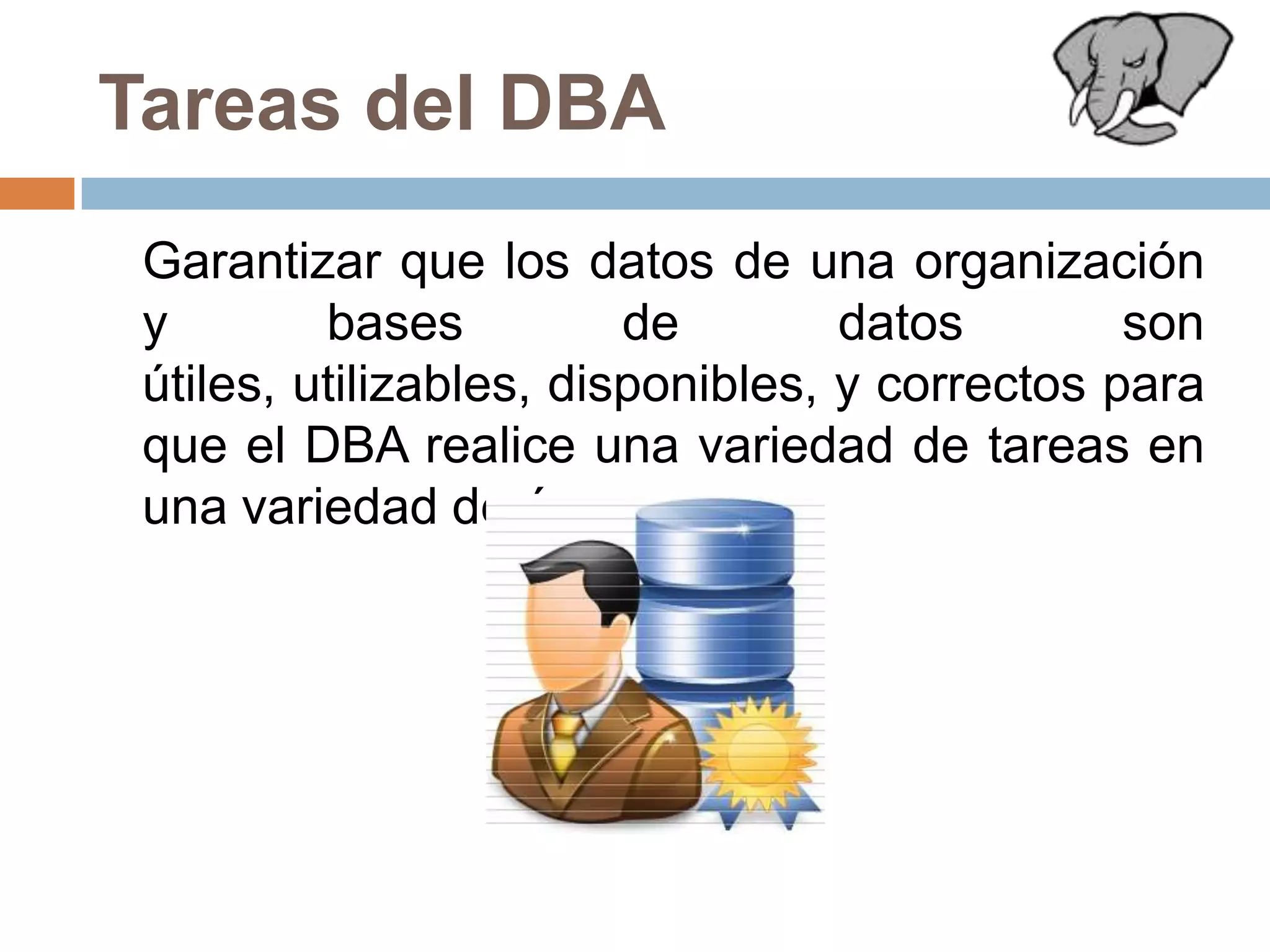 Tareas del DBA	Garantizar que los datos de una organización y bases de datos son útiles, utilizables, disponibles, y correctos para que el DBA realice una variedad de tareas en una variedad de áreas.