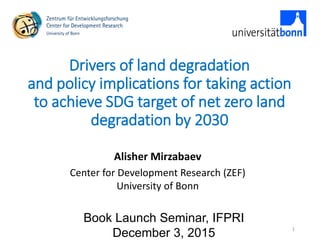 Drivers of land degradation
and policy implications for taking action
to achieve SDG target of net zero land
degradation by 2030
Alisher Mirzabaev
Center for Development Research (ZEF)
University of Bonn
Book Launch Seminar, IFPRI
December 3, 2015
1
 