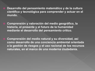  Desarrollo del pensamiento matemático y de la cultura
científica y tecnológica para comprender y actuar en el
mundo.
 Comprensión y valoración del medio geográfico, la
historia, el presente y el futuro de la humanidad
mediante el desarrollo del pensamiento crítico.
 Comprensión del medio natural y su diversidad, así
como desarrollo de una conciencia ambiental orientada
a la gestión de riesgos y el uso racional de los recursos
naturales, en el marco de una moderna ciudadanía.
 