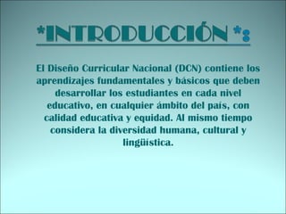 El Diseño Curricular Nacional (DCN) contiene los
aprendizajes fundamentales y básicos que deben
desarrollar los estudiantes en cada nivel
educativo, en cualquier ámbito del país, con
calidad educativa y equidad. Al mismo tiempo
considera la diversidad humana, cultural y
lingüística.
 