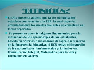 *DEFINICIÓN:*
El DCN presenta aquello que la Ley de Educación
establece con relación a la EBR, la cual organiza
articuladamente los niveles que antes se concebían en
forma separada.
 Se presentan además, algunos lineamientos para la
evaluación de los aprendizajes de los estudiantes,
basada en criterios e indicadores de logro. En el marco
de la Emergencia Educativa, el DCN realza el desarrollo
de los aprendizajes fundamentales priorizados en:
Comunicación Integral, Matemática para la vida y
Formación en valores.
 