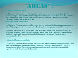 *AREAS* :
 a) Nivel de Educación Inicial :
La Educación Inicial atiende a niños y niñas menores de 6 años y se desarrolla en forma
escolarizada y no escolarizada. Promueve prácticas de crianza con participación de la familia y
de la comunidad, contribuye al desarrollo integral de los niños, teniendo en cuenta su
crecimiento social, afectivo y cognitivo
b) Nivel de Educación Primaria:
La Educación Primaria constituye el segundo nivel de la Educación Básica Regular y dura seis
años. Al igual que los otros niveles, su finalidad es educar integralmente a niños y niñas.
Promueve la comunicación en todas las áreas, el manejo operacional del conocimiento, el
desarrollo personal, espiritual, físico, afectivo, social, vocacional y artístico, el pensamiento
lógico, la creatividad, la adquisición de habilidades necesarias para el despliegue de
potencialidades del estudiante .
c) Nivel de Educación Secundaria:
La Educación Secundaria constituye el tercer nivel de la Educación Básica Regular y dura cinco
años. Ofrece una educación integral a los estudiantes mediante una formación científica,
humanista y técnica. Afianza su identidad personal y social. Profundiza los aprendizajes
logrados en el nivel de Educación Primaria.
 