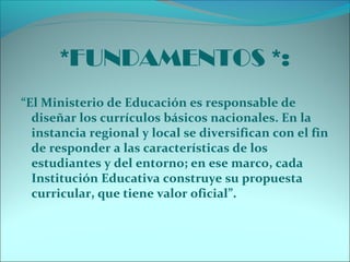 *FUNDAMENTOS *:
“El Ministerio de Educación es responsable de
diseñar los currículos básicos nacionales. En la
instancia regional y local se diversifican con el fin
de responder a las características de los
estudiantes y del entorno; en ese marco, cada
Institución Educativa construye su propuesta
curricular, que tiene valor oficial”.
 