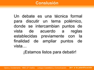 Conslusión


          Un debate es una técnica formal
          para discutir un tema polémico,
          donde se intercambian puntos de
          vista    de   acuerdo      a   reglas
          establecidas previamente con la
          finalidad de ampliar puntos de
          vista…
                ¡Estamos listos para debatir!


Opino y fundamento NM3 (3º medio)   Lengua Castellana y Comunicación
 
