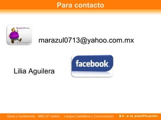 Para contacto



                   marazul0713@yahoo.com.mx



    Lilia Aguilera




Opino y fundamento NM3 (3º medio)   Lengua Castellana y Comunicación
 