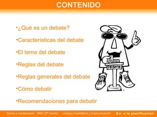 CONTENIDO

     •¿Qué es un debate?

     •Características del debate

     •El tema del debate

     •Reglas del debate

     •Reglas generales del debate

     •Cómo debatir

     •Recomendaciones para debatir

Opino y fundamento NM3 (3º medio)   Lengua Castellana y Comunicación
 