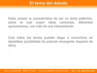 El tema del debate


    Debe poseer la característica de ser un tema polémico,
    sobre el cual surjan ideas contrarias, diferentes
    apreciaciones, con más de una interpretación


    Casi todos los temas pueden llegar a convertirse en
    debatibles (posibilidad de posición divergente respecto de
    ellos)

    .




Opino y fundamento NM3 (3º medio)   Lengua Castellana y Comunicación
 