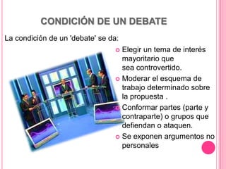 CONDICIÓN DE UN DEBATE
La condición de un 'debate' se da:
                                 Elegir un tema de interés
                                  mayoritario que
                                  sea controvertido.
                                 Moderar el esquema de
                                  trabajo determinado sobre
                                  la propuesta .
                                 Conformar partes (parte y
                                  contraparte) o grupos que
                                  defiendan o ataquen.
                                 Se exponen argumentos no
                                  personales
 